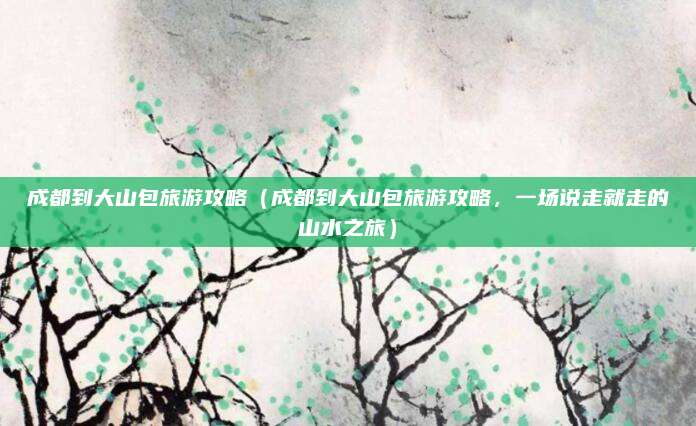 成都到大山包旅游攻略(成都到大山包旅游攻略,一场说走就走的山水之旅)