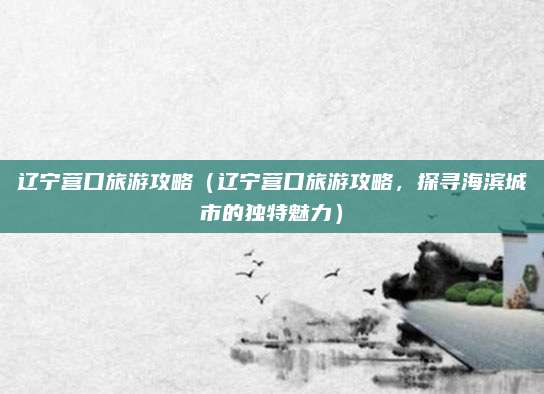 辽宁营口旅游攻略(辽宁营口旅游攻略,探寻海滨城市的独特魅力)