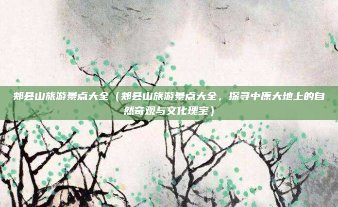 郏县山旅游景点大全（郏县山旅游景点大全，探寻中原大地上的自然奇观与文化瑰宝）