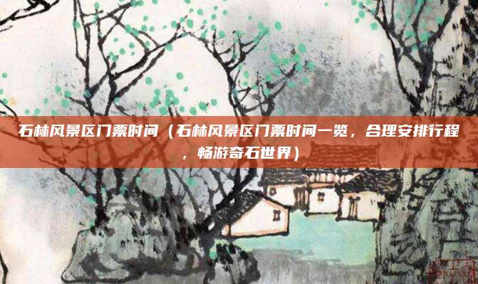 石林风景区门票时间(石林风景区门票时间一览,合理安排行程,畅游奇石世界)