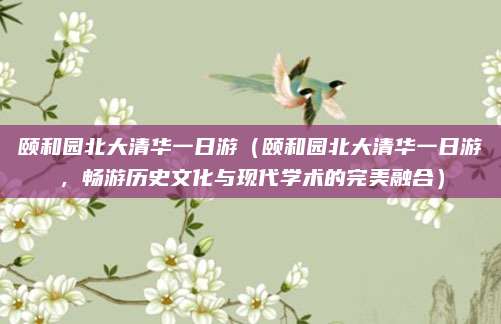 颐和园北大清华一日游(颐和园北大清华一日游,畅游历史文化与现代学术的完美融合)