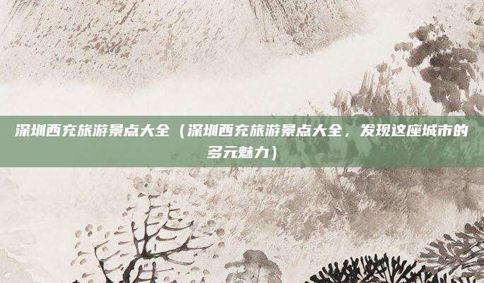 深圳西充旅游景点大全(深圳西充旅游景点大全,发现这座城市的多元魅力)