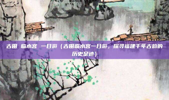古田 临水宫 一日游(古田临水宫一日游,探寻福建千年古韵的历史足迹)