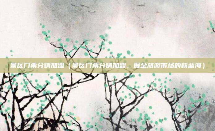 景区门票分销加盟(景区门票分销加盟,掘金旅游市场的新蓝海)