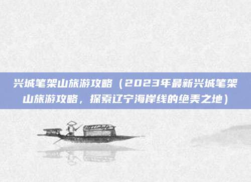 兴城笔架山旅游攻略(2023年最新兴城笔架山旅游攻略,探索辽宁海岸线的绝美之地)