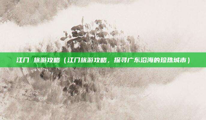江门 旅游攻略(江门旅游攻略,探寻广东沿海的珍珠城市)