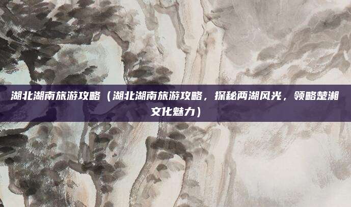 湖北湖南旅游攻略(湖北湖南旅游攻略,探秘两湖风光,领略楚湘文化魅力)