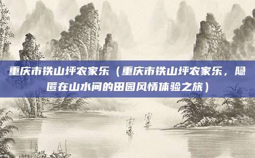 重庆市铁山坪农家乐(重庆市铁山坪农家乐,隐匿在山水间的田园风情体验之旅)