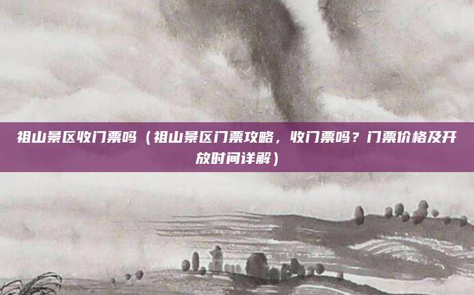 祖山景区收门票吗(祖山景区门票攻略,收门票吗?门票价格及开放时间详解)