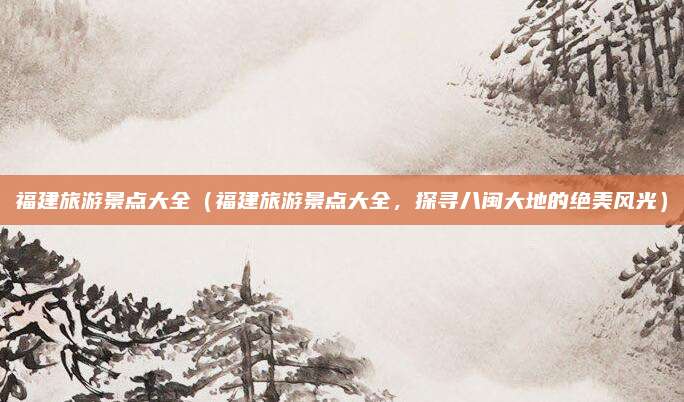 福建旅游景点大全(福建旅游景点大全,探寻八闽大地的绝美风光)