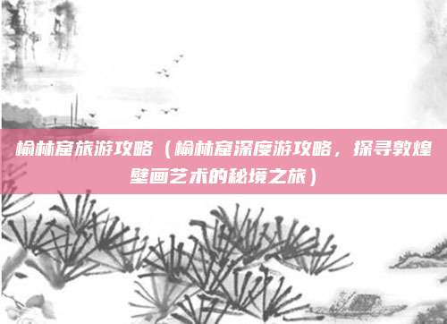 榆林窟旅游攻略（榆林窟深度游攻略，探寻敦煌壁画艺术的秘境之旅）