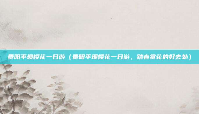 贵阳平坝樱花一日游(贵阳平坝樱花一日游,踏春赏花的好去处)