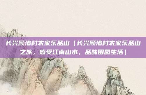 长兴顾渚村农家乐品山(长兴顾渚村农家乐品山之旅,感受江南山水,品味田园生活)