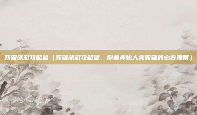 新疆旅游攻略图(新疆旅游攻略图,探索神秘大美新疆的必看指南)