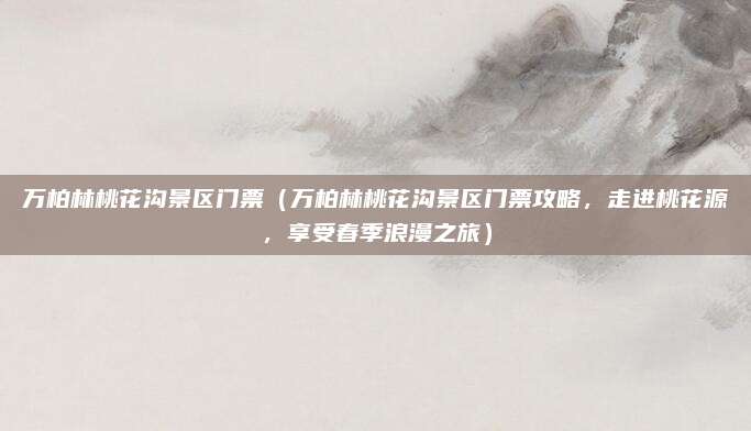 万柏林桃花沟景区门票(万柏林桃花沟景区门票攻略,走进桃花源,享受春季浪漫之旅)