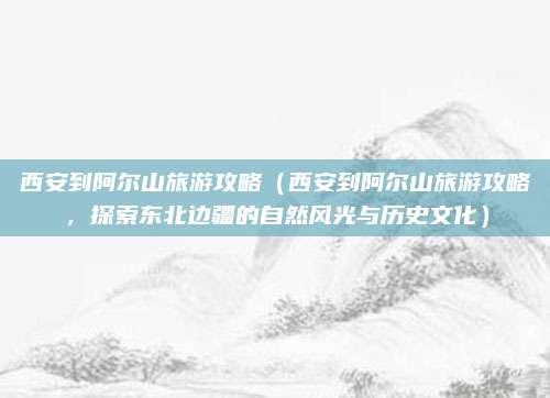西安到阿尔山旅游攻略(西安到阿尔山旅游攻略,探索东北边疆的自然风光与历史文化)