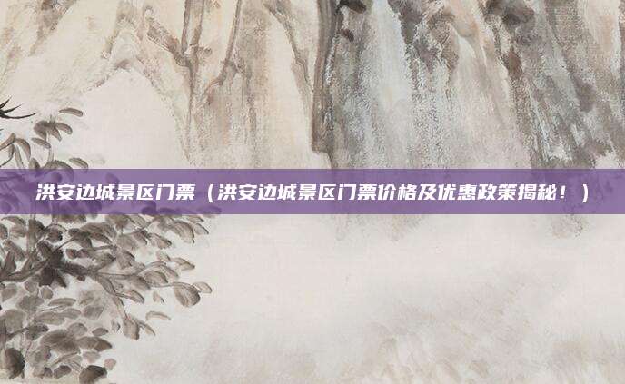 洪安边城景区门票(洪安边城景区门票价格及优惠政策揭秘!)