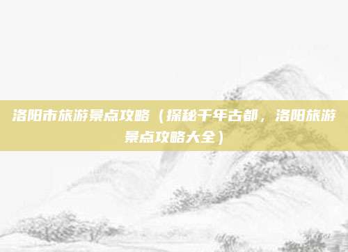 洛阳市旅游景点攻略（探秘千年古都，洛阳旅游景点攻略大全）