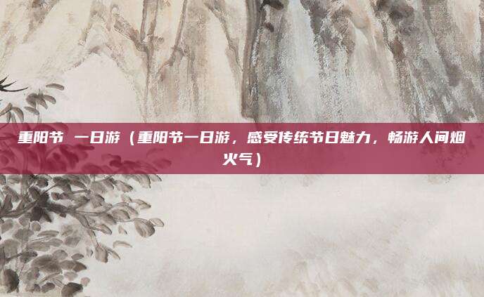 重阳节 一日游(重阳节一日游,感受传统节日魅力,畅游人间烟火气)