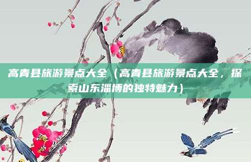 高青县旅游景点大全（高青县旅游景点大全，探索山东淄博的独特魅力）