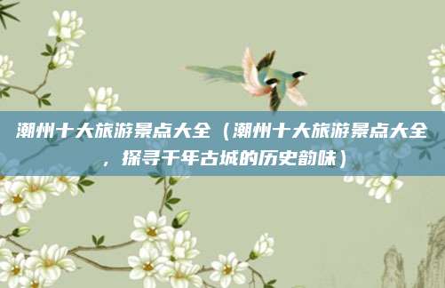 潮州十大旅游景点大全（潮州十大旅游景点大全，探寻千年古城的历史韵味）