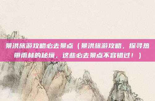 景洪旅游攻略必去景点(景洪旅游攻略,探寻热带雨林的秘境,这些必去景点不容错过!)