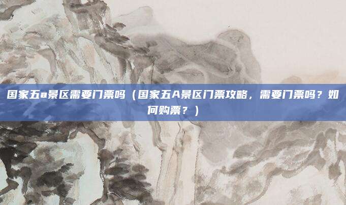 国家五a景区需要门票吗(国家五A景区门票攻略,需要门票吗?如何购票?)