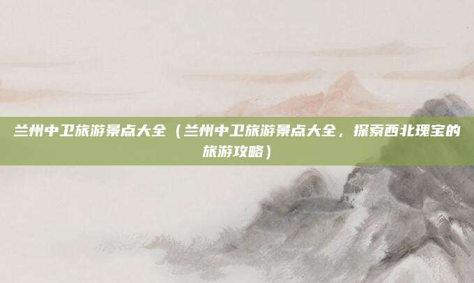 兰州中卫旅游景点大全(兰州中卫旅游景点大全,探索西北瑰宝的旅游攻略)