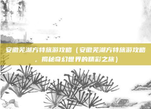 安徽芜湖方特旅游攻略(安徽芜湖方特旅游攻略,揭秘奇幻世界的精彩之旅)