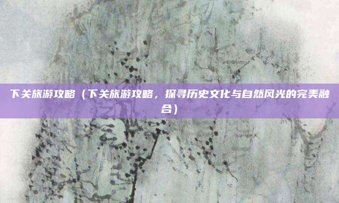 下关旅游攻略(下关旅游攻略,探寻历史文化与自然风光的完美融合)