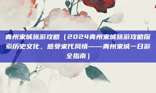 青州宋城旅游攻略(2024青州宋城旅游攻略探索历史文化,感受宋代风情——青州宋城一日游全指南)
