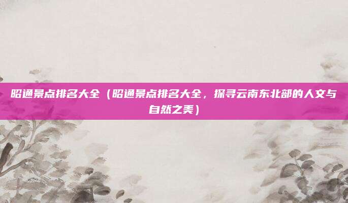 昭通景点排名大全(昭通景点排名大全,探寻云南东北部的人文与自然之美)