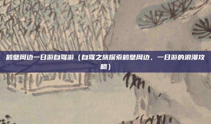 鹤壁周边一日游自驾游(自驾之旅探索鹤壁周边,一日游的浪漫攻略)