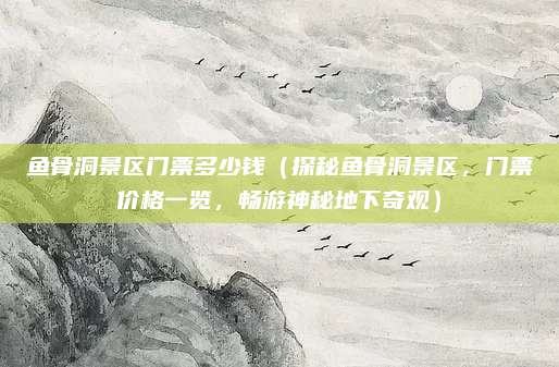 鱼骨洞景区门票多少钱(探秘鱼骨洞景区,门票价格一览,畅游神秘地下奇观)