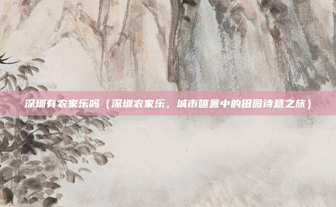深圳有农家乐吗（深圳农家乐，城市喧嚣中的田园诗意之旅）