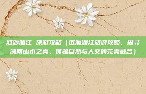 涟源湄江 旅游攻略（涟源湄江旅游攻略，探寻湖南山水之美，体验自然与人文的完美融合）