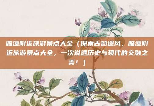临漳附近旅游景点大全(探索古韵遗风,临漳附近旅游景点大全,一次说透历史与现代的交融之美!)