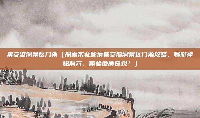 集安溶洞景区门票(探索东北秘境集安溶洞景区门票攻略,畅游神秘洞穴,体验地质奇观!)