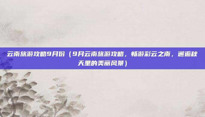 云南旅游攻略9月份(9月云南旅游攻略,畅游彩云之南,邂逅秋天里的美丽风景)