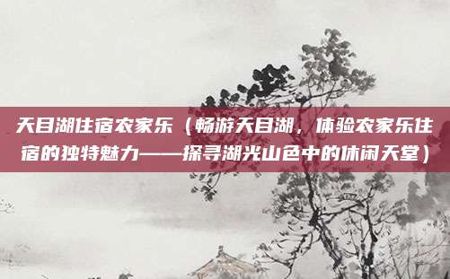 天目湖住宿农家乐(畅游天目湖,体验农家乐住宿的独特魅力——探寻湖光山色中的休闲天堂)