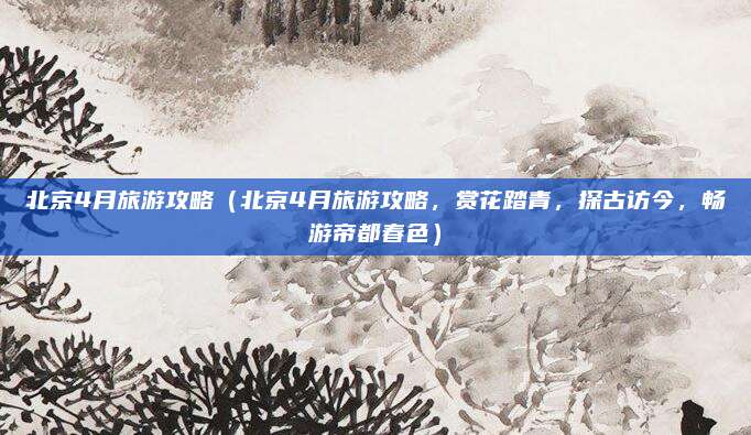 北京4月旅游攻略(北京4月旅游攻略,赏花踏青,探古访今,畅游帝都春色)