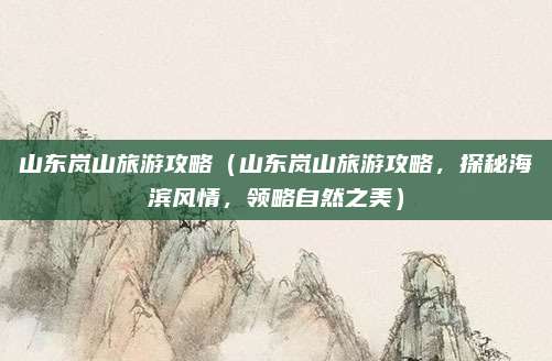 山东岚山旅游攻略(山东岚山旅游攻略,探秘海滨风情,领略自然之美)
