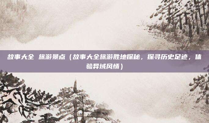 故事大全 旅游景点(故事大全旅游胜地探秘,探寻历史足迹,体验异域风情)