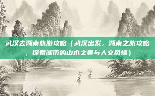 武汉去湖南旅游攻略（武汉出发，湖南之旅攻略，探索湖南的山水之美与人文风情）