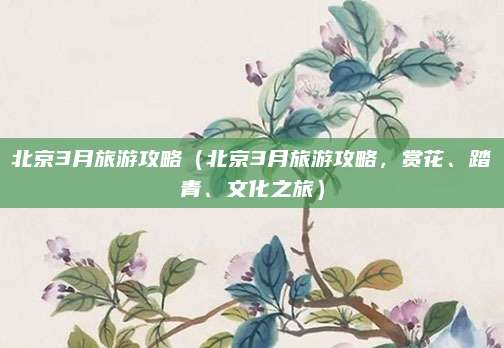北京3月旅游攻略(北京3月旅游攻略,赏花、踏青、文化之旅)