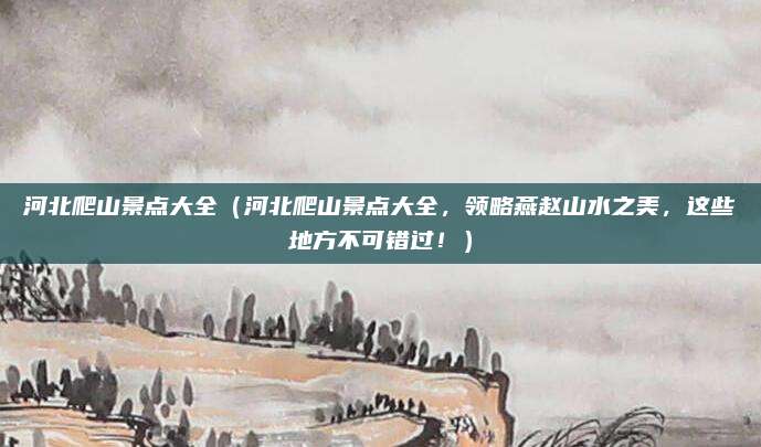 河北爬山景点大全（河北爬山景点大全，领略燕赵山水之美，这些地方不可错过！）