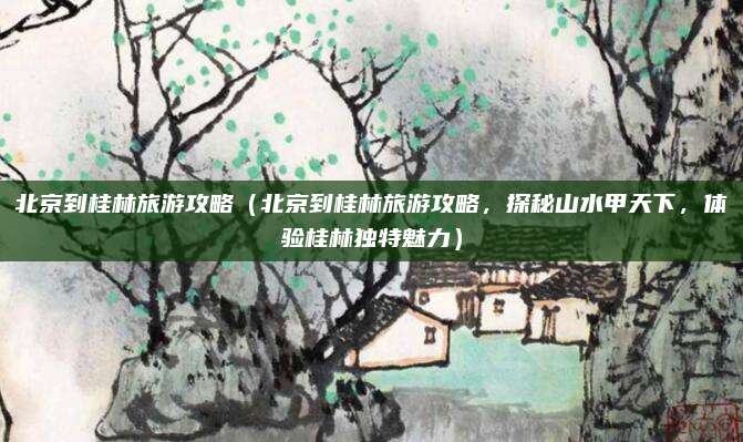 北京到桂林旅游攻略（北京到桂林旅游攻略，探秘山水甲天下，体验桂林独特魅力）