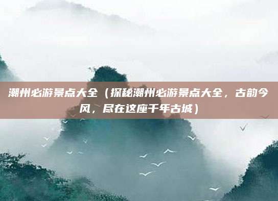 潮州必游景点大全(探秘潮州必游景点大全,古韵今风,尽在这座千年古城)