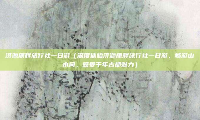 济源康辉旅行社一日游(深度体验济源康辉旅行社一日游,畅游山水间,感受千年古都魅力)