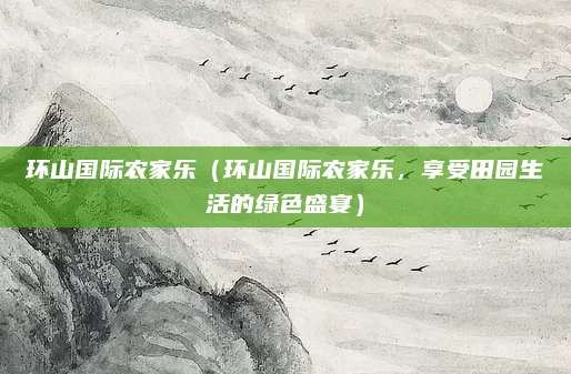 环山国际农家乐（环山国际农家乐，享受田园生活的绿色盛宴）